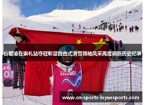 谷爱凌在崇礼站夺冠彰显自由式滑雪领袖风采再度刷新历史纪录