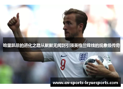 哈里凯恩的进化之路从默默无闻到引领英格兰锋线的现象级传奇