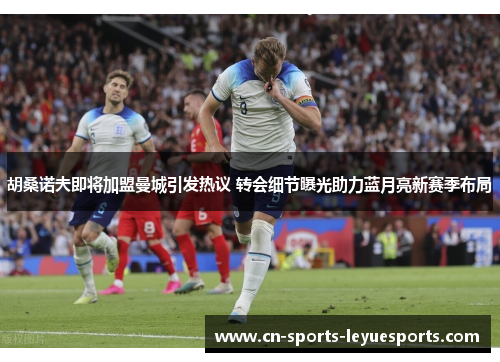 胡桑诺夫即将加盟曼城引发热议 转会细节曝光助力蓝月亮新赛季布局