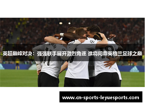 英超巅峰对决：强强联手展开激烈角逐 谁将问鼎英格兰足球之巅