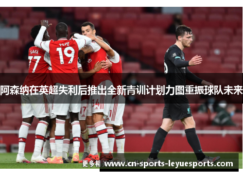阿森纳在英超失利后推出全新青训计划力图重振球队未来