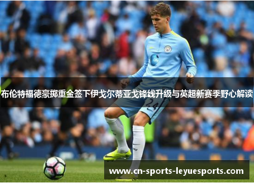 布伦特福德豪掷重金签下伊戈尔蒂亚戈锋线升级与英超新赛季野心解读