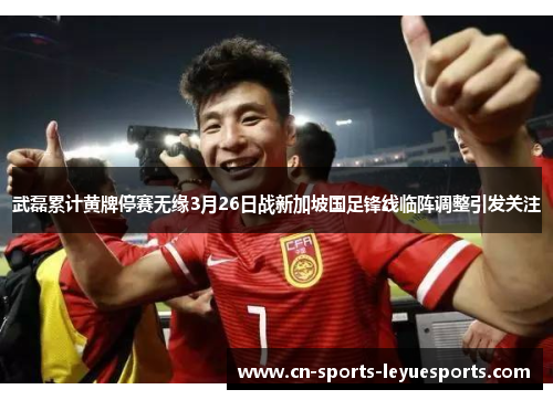 武磊累计黄牌停赛无缘3月26日战新加坡国足锋线临阵调整引发关注