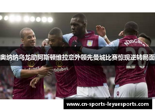 奥纳纳乌龙助阿斯顿维拉意外领先曼城比赛惊现逆转局面