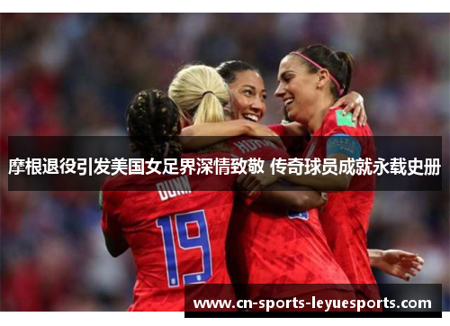 摩根退役引发美国女足界深情致敬 传奇球员成就永载史册