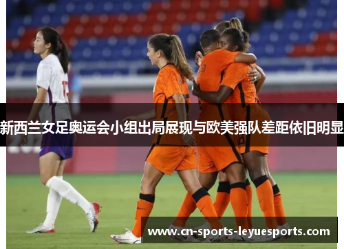 新西兰女足奥运会小组出局展现与欧美强队差距依旧明显